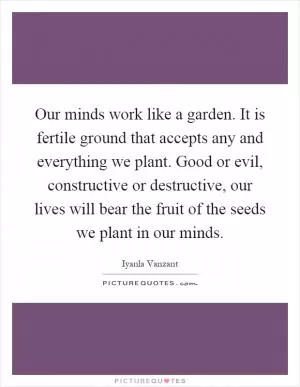 Our minds work like a garden. It is fertile ground that accepts any and everything we plant. Good or evil, constructive or destructive, our lives will bear the fruit of the seeds we plant in our minds Picture Quote #1