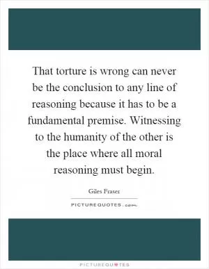 That torture is wrong can never be the conclusion to any line of reasoning because it has to be a fundamental premise. Witnessing to the humanity of the other is the place where all moral reasoning must begin Picture Quote #1