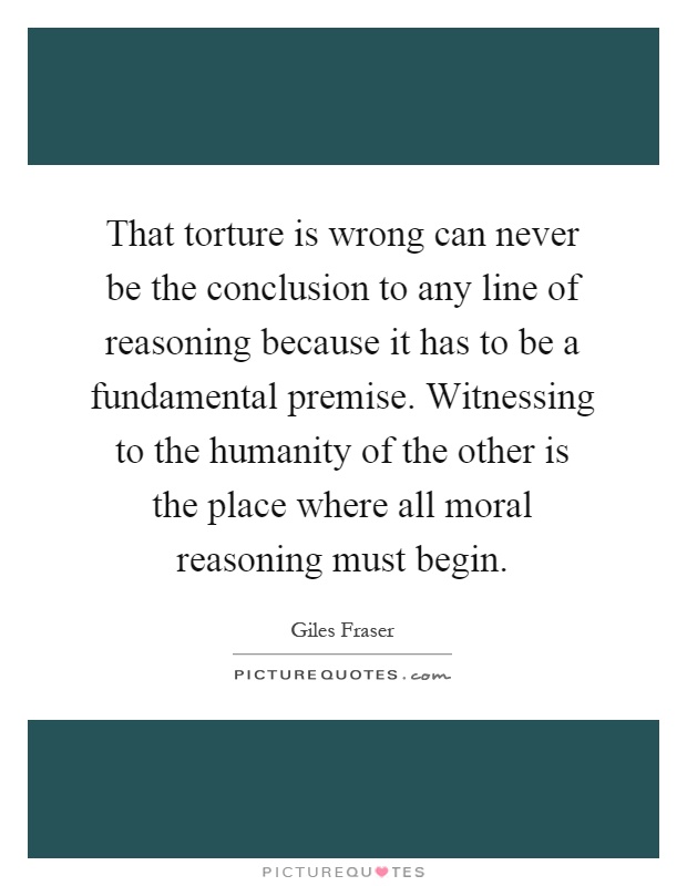 That torture is wrong can never be the conclusion to any line of reasoning because it has to be a fundamental premise. Witnessing to the humanity of the other is the place where all moral reasoning must begin Picture Quote #1
