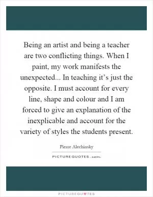 Being an artist and being a teacher are two conflicting things. When I paint, my work manifests the unexpected... In teaching it’s just the opposite. I must account for every line, shape and colour and I am forced to give an explanation of the inexplicable and account for the variety of styles the students present Picture Quote #1