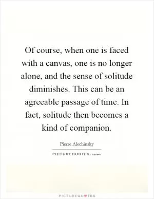 Of course, when one is faced with a canvas, one is no longer alone, and the sense of solitude diminishes. This can be an agreeable passage of time. In fact, solitude then becomes a kind of companion Picture Quote #1