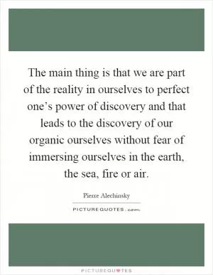 The main thing is that we are part of the reality in ourselves to perfect one’s power of discovery and that leads to the discovery of our organic ourselves without fear of immersing ourselves in the earth, the sea, fire or air Picture Quote #1