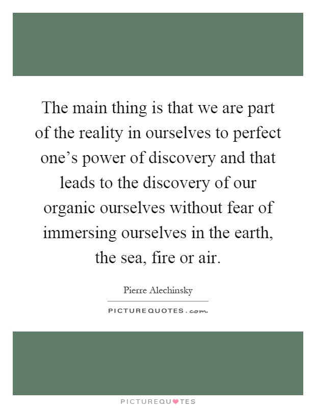 The main thing is that we are part of the reality in ourselves to perfect one's power of discovery and that leads to the discovery of our organic ourselves without fear of immersing ourselves in the earth, the sea, fire or air Picture Quote #1