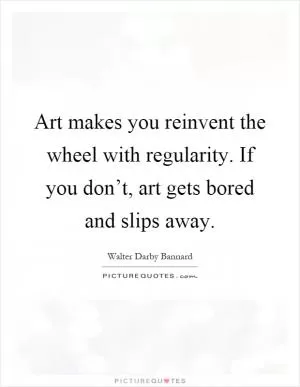 Art makes you reinvent the wheel with regularity. If you don’t, art gets bored and slips away Picture Quote #1