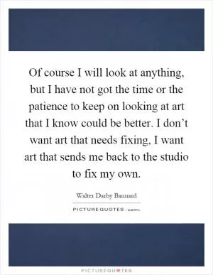 Of course I will look at anything, but I have not got the time or the patience to keep on looking at art that I know could be better. I don’t want art that needs fixing, I want art that sends me back to the studio to fix my own Picture Quote #1