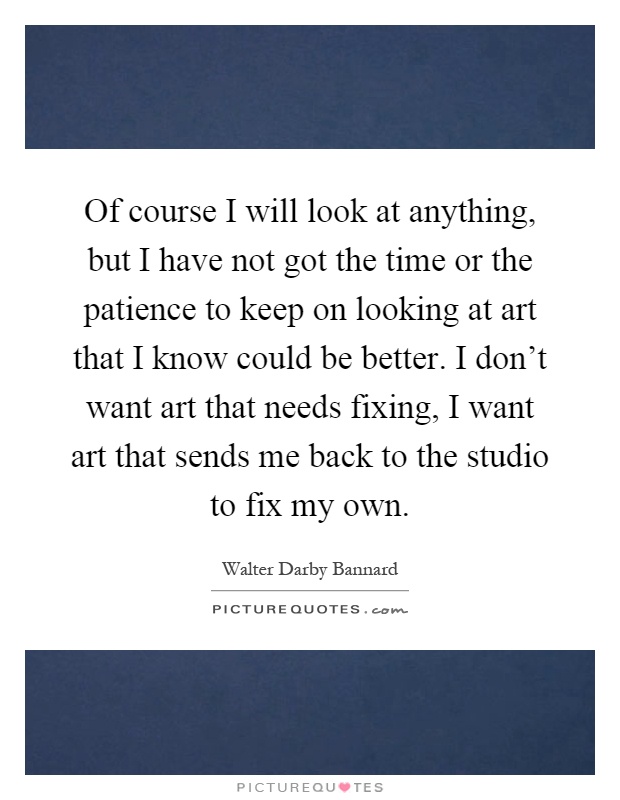 Of course I will look at anything, but I have not got the time or the patience to keep on looking at art that I know could be better. I don't want art that needs fixing, I want art that sends me back to the studio to fix my own Picture Quote #1