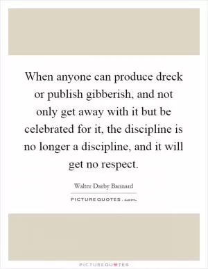 When anyone can produce dreck or publish gibberish, and not only get away with it but be celebrated for it, the discipline is no longer a discipline, and it will get no respect Picture Quote #1