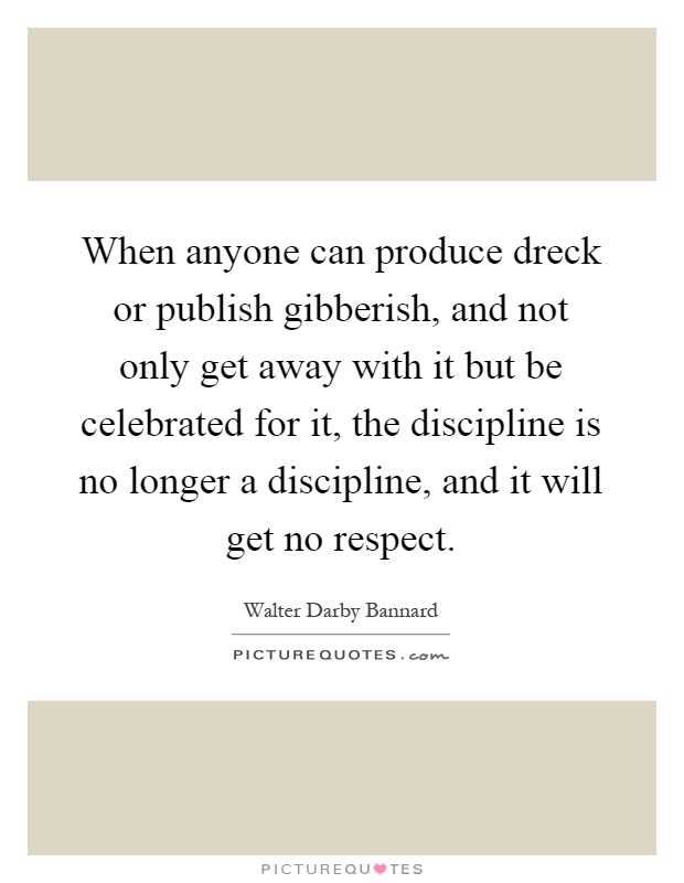 When anyone can produce dreck or publish gibberish, and not only get away with it but be celebrated for it, the discipline is no longer a discipline, and it will get no respect Picture Quote #1