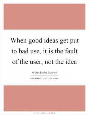 When good ideas get put to bad use, it is the fault of the user, not the idea Picture Quote #1