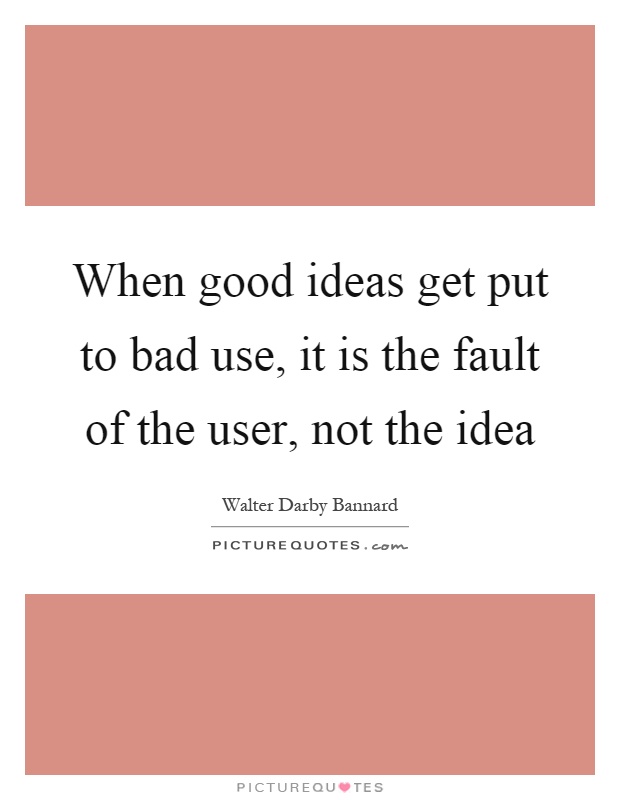When good ideas get put to bad use, it is the fault of the user, not the idea Picture Quote #1
