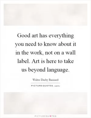 Good art has everything you need to know about it in the work, not on a wall label. Art is here to take us beyond language Picture Quote #1