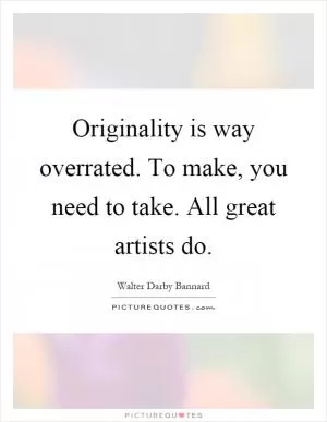 Originality is way overrated. To make, you need to take. All great artists do Picture Quote #1