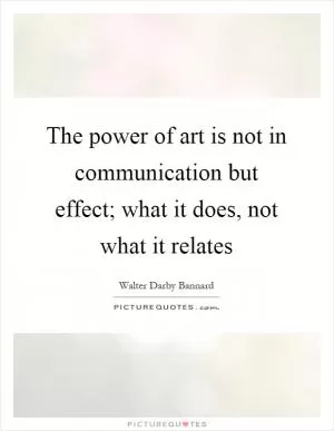 The power of art is not in communication but effect; what it does, not what it relates Picture Quote #1
