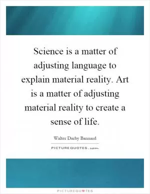 Science is a matter of adjusting language to explain material reality. Art is a matter of adjusting material reality to create a sense of life Picture Quote #1