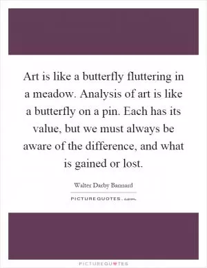 Art is like a butterfly fluttering in a meadow. Analysis of art is like a butterfly on a pin. Each has its value, but we must always be aware of the difference, and what is gained or lost Picture Quote #1