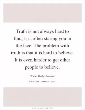 Truth is not always hard to find; it is often staring you in the face. The problem with truth is that it is hard to believe. It is even harder to get other people to believe Picture Quote #1