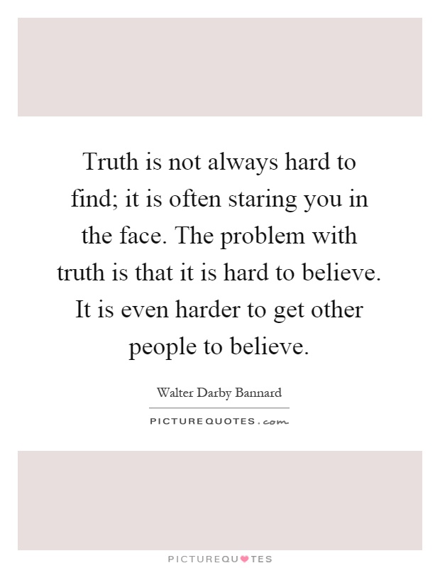 Truth is not always hard to find; it is often staring you in the face. The problem with truth is that it is hard to believe. It is even harder to get other people to believe Picture Quote #1