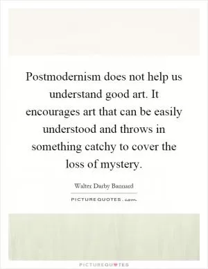 Postmodernism does not help us understand good art. It encourages art that can be easily understood and throws in something catchy to cover the loss of mystery Picture Quote #1