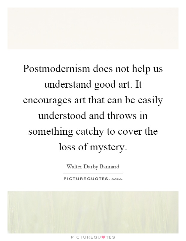 Postmodernism does not help us understand good art. It encourages art that can be easily understood and throws in something catchy to cover the loss of mystery Picture Quote #1