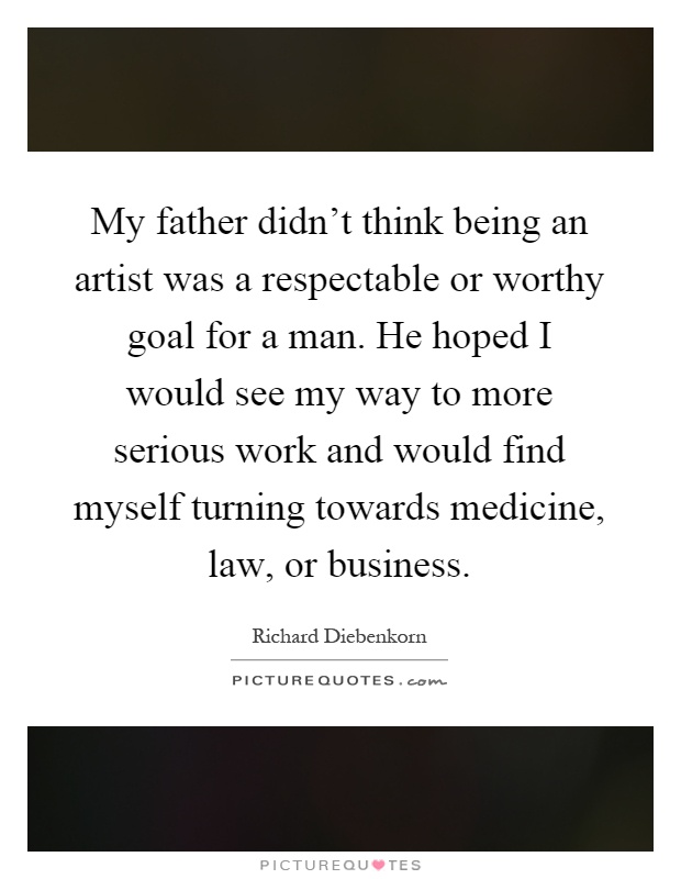 My father didn't think being an artist was a respectable or worthy goal for a man. He hoped I would see my way to more serious work and would find myself turning towards medicine, law, or business Picture Quote #1