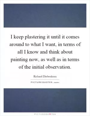 I keep plastering it until it comes around to what I want, in terms of all I know and think about painting now, as well as in terms of the initial observation Picture Quote #1