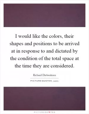 I would like the colors, their shapes and positions to be arrived at in response to and dictated by the condition of the total space at the time they are considered Picture Quote #1
