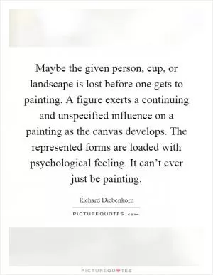 Maybe the given person, cup, or landscape is lost before one gets to painting. A figure exerts a continuing and unspecified influence on a painting as the canvas develops. The represented forms are loaded with psychological feeling. It can’t ever just be painting Picture Quote #1