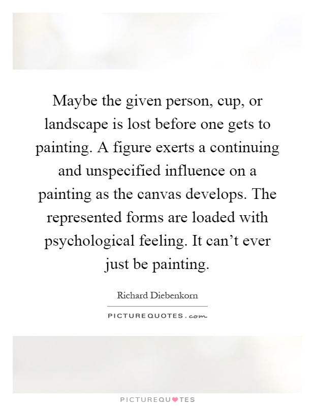 Maybe the given person, cup, or landscape is lost before one gets to painting. A figure exerts a continuing and unspecified influence on a painting as the canvas develops. The represented forms are loaded with psychological feeling. It can't ever just be painting Picture Quote #1