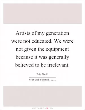 Artists of my generation were not educated. We were not given the equipment because it was generally believed to be irrelevant Picture Quote #1