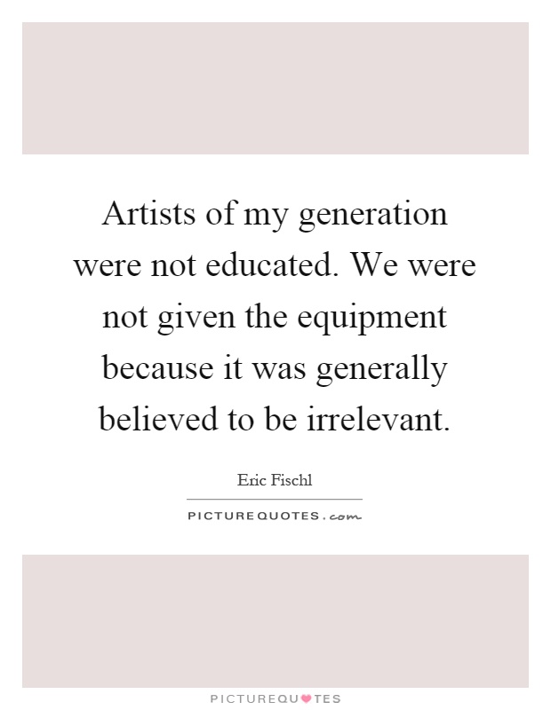 Artists of my generation were not educated. We were not given the equipment because it was generally believed to be irrelevant Picture Quote #1