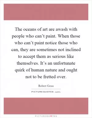 The oceans of art are awash with people who can’t paint. When those who can’t paint notice those who can, they are sometimes not inclined to accept them as serious like themselves. It’s an unfortunate quirk of human nature and ought not to be fretted over Picture Quote #1