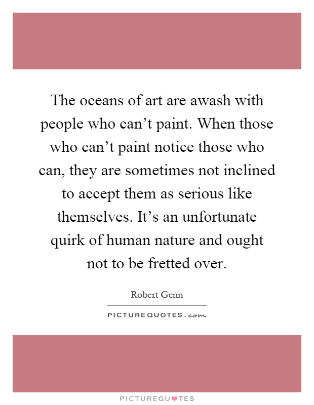 The oceans of art are awash with people who can't paint. When those who can't paint notice those who can, they are sometimes not inclined to accept them as serious like themselves. It's an unfortunate quirk of human nature and ought not to be fretted over Picture Quote #1