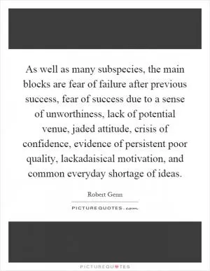 As well as many subspecies, the main blocks are fear of failure after previous success, fear of success due to a sense of unworthiness, lack of potential venue, jaded attitude, crisis of confidence, evidence of persistent poor quality, lackadaisical motivation, and common everyday shortage of ideas Picture Quote #1