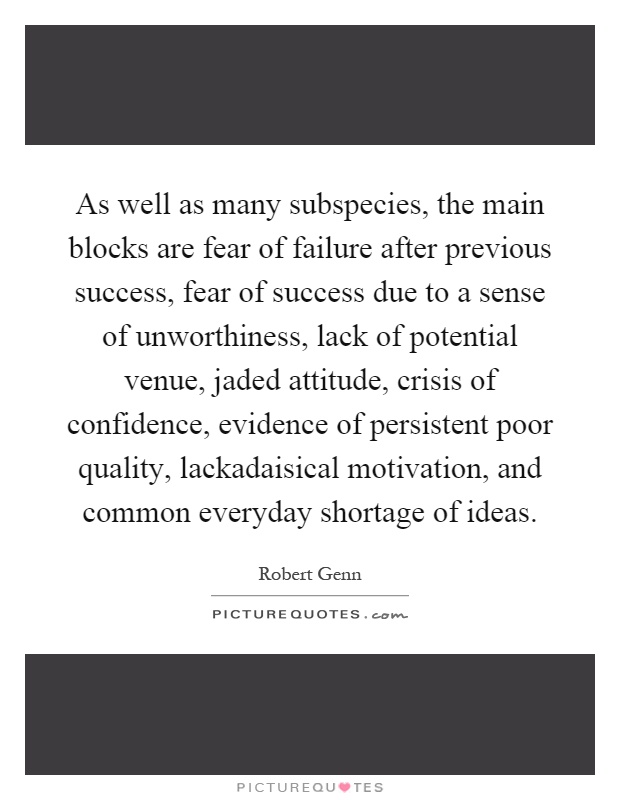 As well as many subspecies, the main blocks are fear of failure after previous success, fear of success due to a sense of unworthiness, lack of potential venue, jaded attitude, crisis of confidence, evidence of persistent poor quality, lackadaisical motivation, and common everyday shortage of ideas Picture Quote #1