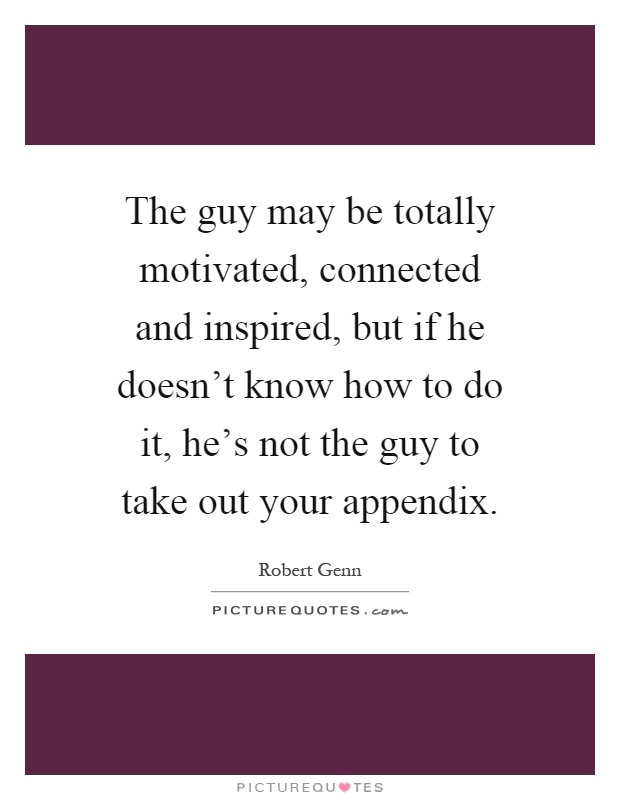 The guy may be totally motivated, connected and inspired, but if he doesn't know how to do it, he's not the guy to take out your appendix Picture Quote #1