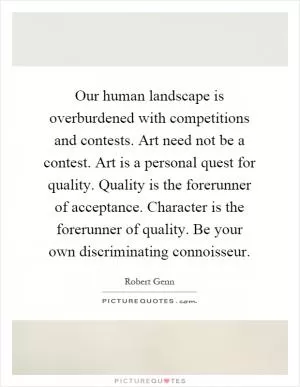 Our human landscape is overburdened with competitions and contests. Art need not be a contest. Art is a personal quest for quality. Quality is the forerunner of acceptance. Character is the forerunner of quality. Be your own discriminating connoisseur Picture Quote #1