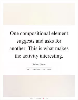 One compositional element suggests and asks for another. This is what makes the activity interesting Picture Quote #1