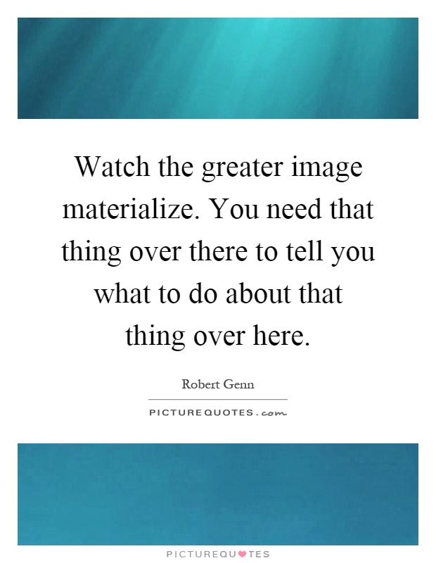 Watch the greater image materialize. You need that thing over there to tell you what to do about that thing over here Picture Quote #1