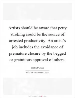 Artists should be aware that petty stroking could be the source of arrested productivity. An artist’s job includes the avoidance of premature closure by the begged or gratuitous approval of others Picture Quote #1