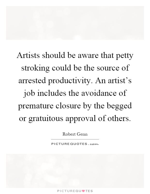 Artists should be aware that petty stroking could be the source of arrested productivity. An artist's job includes the avoidance of premature closure by the begged or gratuitous approval of others Picture Quote #1