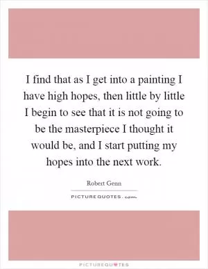 I find that as I get into a painting I have high hopes, then little by little I begin to see that it is not going to be the masterpiece I thought it would be, and I start putting my hopes into the next work Picture Quote #1