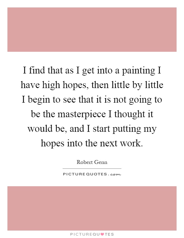 I find that as I get into a painting I have high hopes, then little by little I begin to see that it is not going to be the masterpiece I thought it would be, and I start putting my hopes into the next work Picture Quote #1