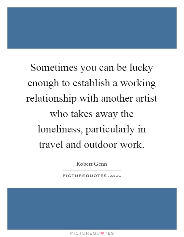 Sometimes you can be lucky enough to establish a working relationship with another artist who takes away the loneliness, particularly in travel and outdoor work Picture Quote #1