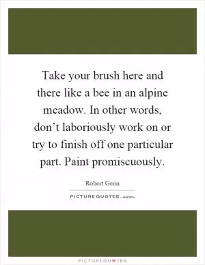Take your brush here and there like a bee in an alpine meadow. In other words, don’t laboriously work on or try to finish off one particular part. Paint promiscuously Picture Quote #1