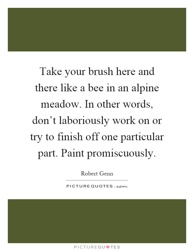 Take your brush here and there like a bee in an alpine meadow. In other words, don't laboriously work on or try to finish off one particular part. Paint promiscuously Picture Quote #1