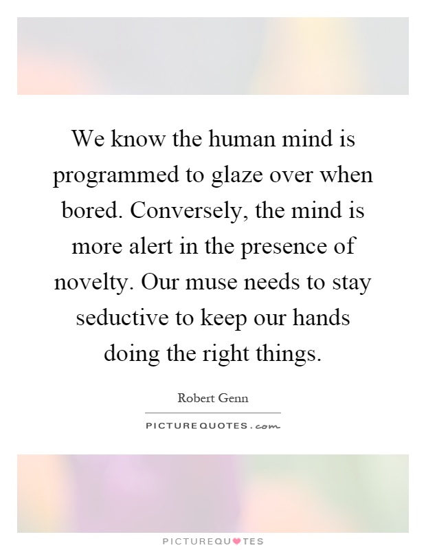We know the human mind is programmed to glaze over when bored. Conversely, the mind is more alert in the presence of novelty. Our muse needs to stay seductive to keep our hands doing the right things Picture Quote #1
