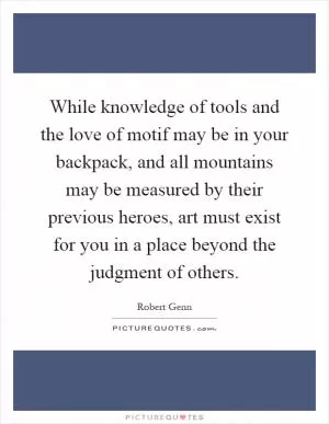 While knowledge of tools and the love of motif may be in your backpack, and all mountains may be measured by their previous heroes, art must exist for you in a place beyond the judgment of others Picture Quote #1