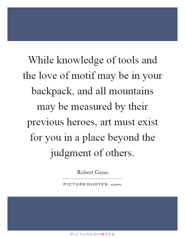 While knowledge of tools and the love of motif may be in your backpack, and all mountains may be measured by their previous heroes, art must exist for you in a place beyond the judgment of others Picture Quote #1