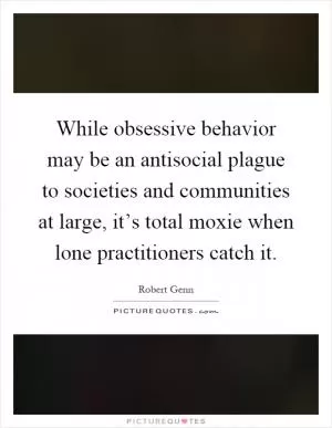 While obsessive behavior may be an antisocial plague to societies and communities at large, it’s total moxie when lone practitioners catch it Picture Quote #1
