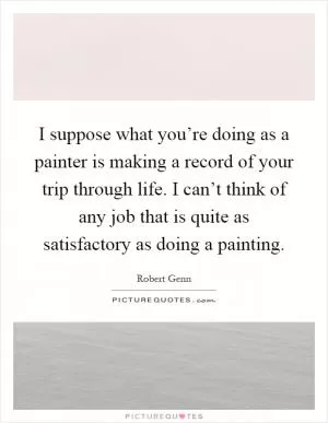 I suppose what you’re doing as a painter is making a record of your trip through life. I can’t think of any job that is quite as satisfactory as doing a painting Picture Quote #1
